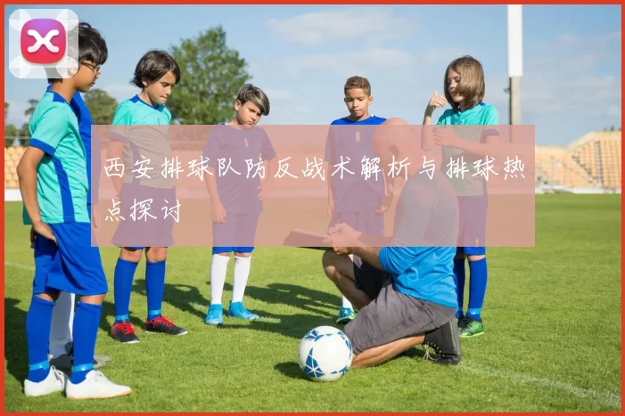 西安排球队防反战术解析与排球热点探讨