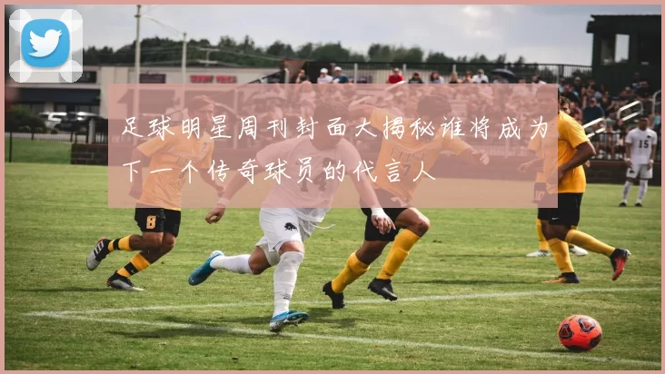 足球明星周刊封面大揭秘谁将成为下一个传奇球员的代言人