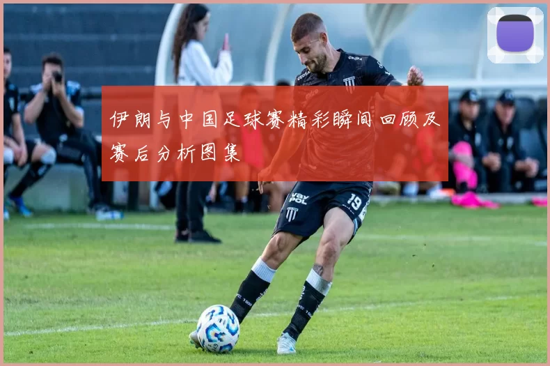 伊朗与中国足球赛精彩瞬间回顾及赛后分析图集