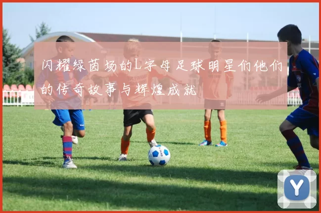 闪耀绿茵场的L字母足球明星们他们的传奇故事与辉煌成就