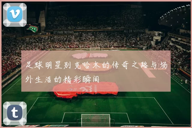 足球明星别克哈木的传奇之路与场外生活的精彩瞬间