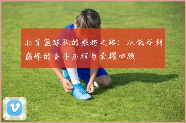 北京篮球队的崛起之路：从低谷到巅峰的奋斗历程与荣耀回顾