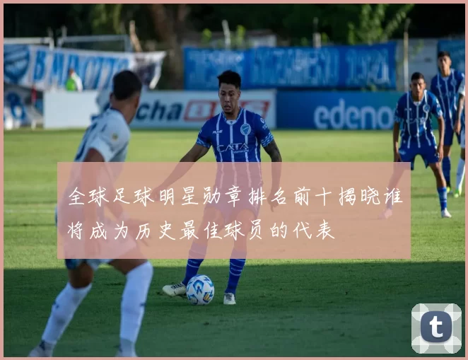 全球足球明星勋章排名前十揭晓谁将成为历史最佳球员的代表