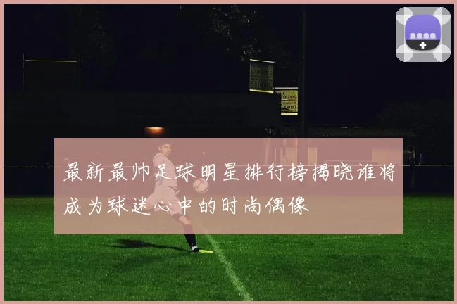 最新最帅足球明星排行榜揭晓谁将成为球迷心中的时尚偶像