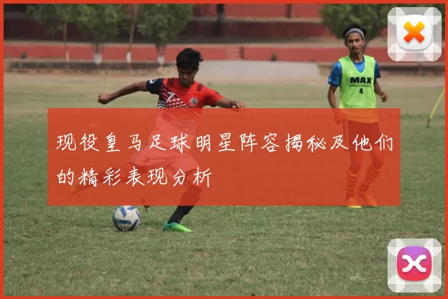 现役皇马足球明星阵容揭秘及他们的精彩表现分析