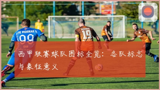 西甲联赛球队图标全览：各队标志与象征意义