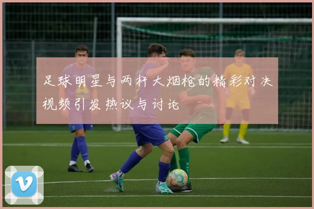 足球明星与两杆大烟枪的精彩对决视频引发热议与讨论