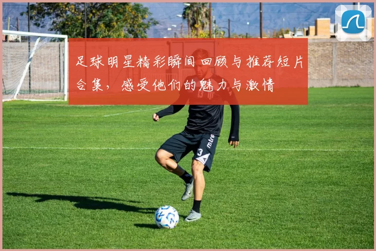 足球明星精彩瞬间回顾与推荐短片合集，感受他们的魅力与激情