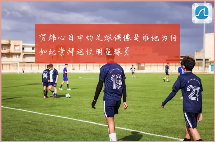 贺炜心目中的足球偶像是谁他为何如此崇拜这位明星球员