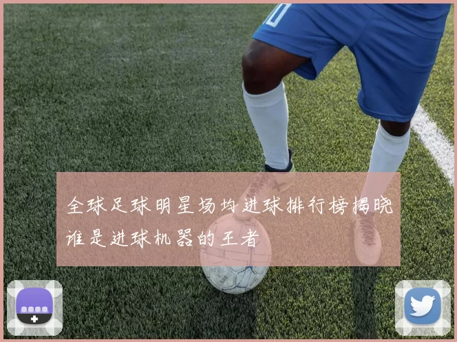 全球足球明星场均进球排行榜揭晓谁是进球机器的王者