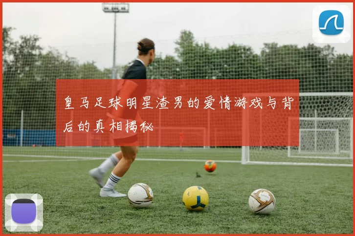 皇马足球明星渣男的爱情游戏与背后的真相揭秘