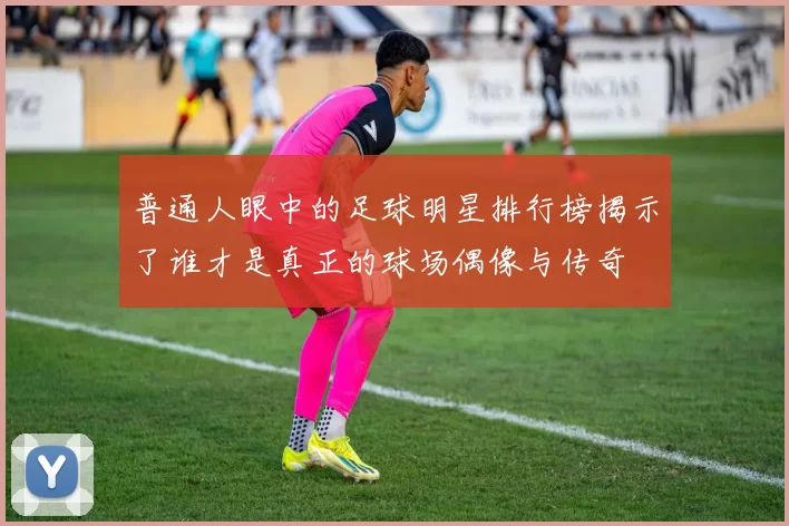 普通人眼中的足球明星排行榜揭示了谁才是真正的球场偶像与传奇