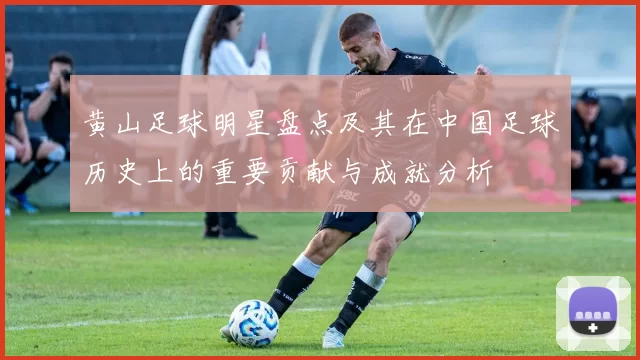 黄山足球明星盘点及其在中国足球历史上的重要贡献与成就分析