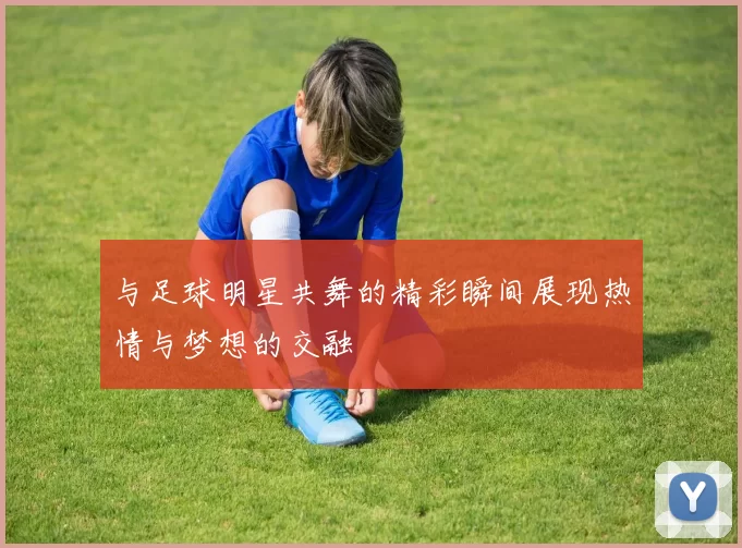 与足球明星共舞的精彩瞬间展现热情与梦想的交融