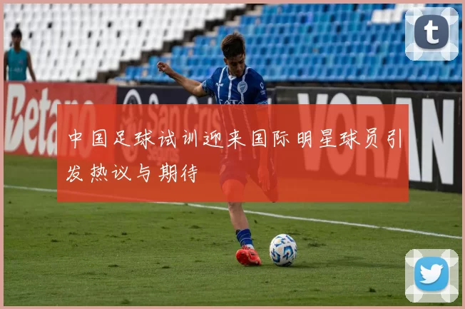 中国足球试训迎来国际明星球员引发热议与期待