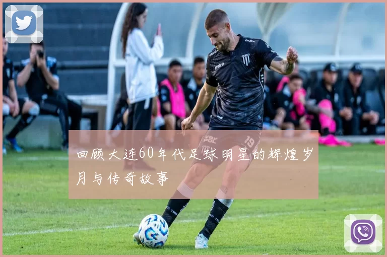 回顾大连60年代足球明星的辉煌岁月与传奇故事