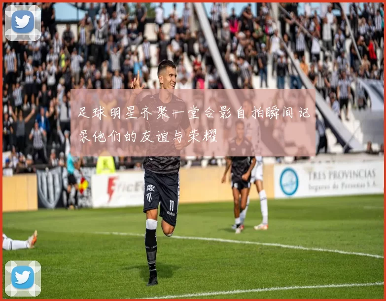 足球明星齐聚一堂合影自拍瞬间记录他们的友谊与荣耀
