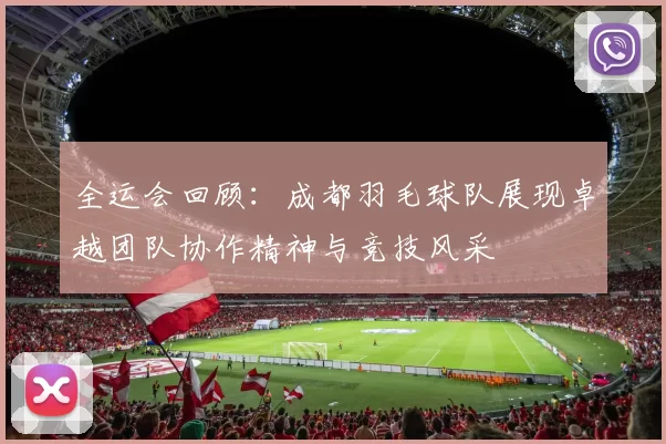 全运会回顾：成都羽毛球队展现卓越团队协作精神与竞技风采