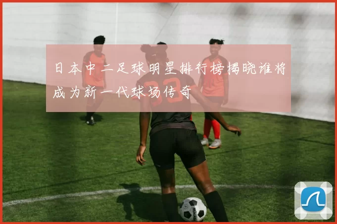 日本中二足球明星排行榜揭晓谁将成为新一代球场传奇