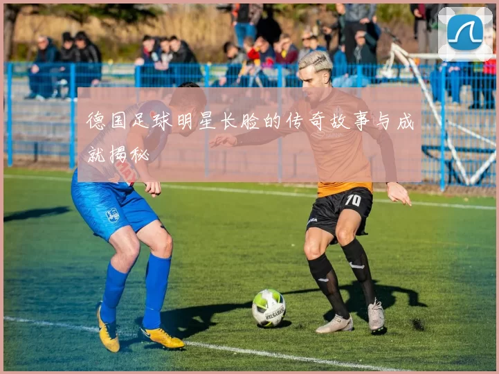 德国足球明星长脸的传奇故事与成就揭秘