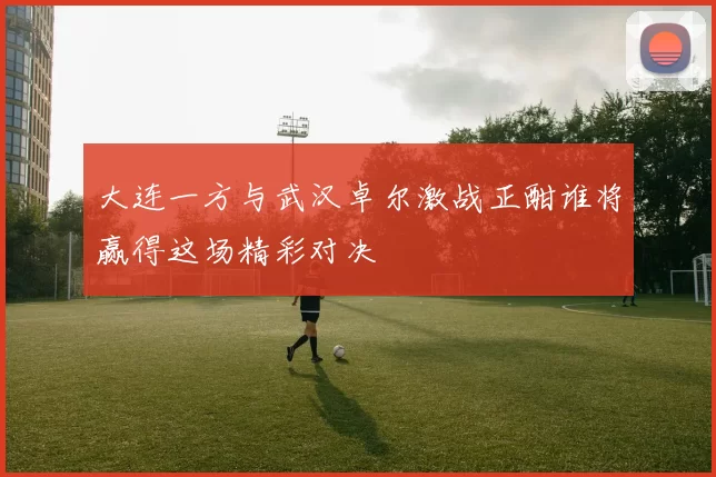 大连一方与武汉卓尔激战正酣谁将赢得这场精彩对决