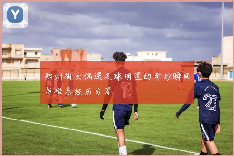郑州街头偶遇足球明星的奇妙瞬间与难忘经历分享