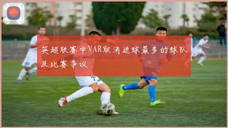 英超联赛中VAR取消进球最多的球队及比赛争议
