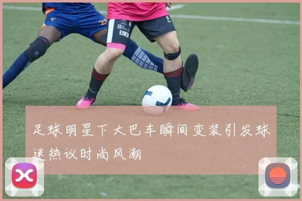 足球明星下大巴车瞬间变装引发球迷热议时尚风潮