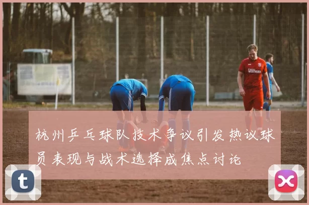 杭州乒乓球队技术争议引发热议球员表现与战术选择成焦点讨论