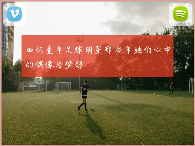 回忆童年足球明星那些年她们心中的偶像与梦想