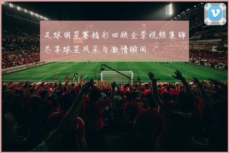 足球明星赛精彩回顾全景视频集锦尽享球星风采与激情瞬间