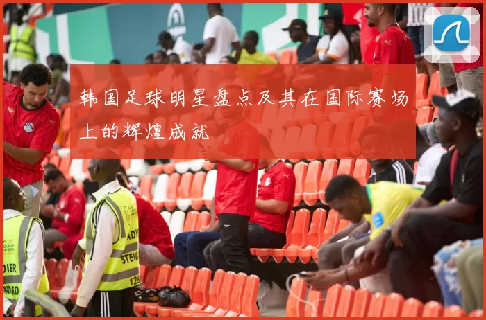 韩国足球明星盘点及其在国际赛场上的辉煌成就