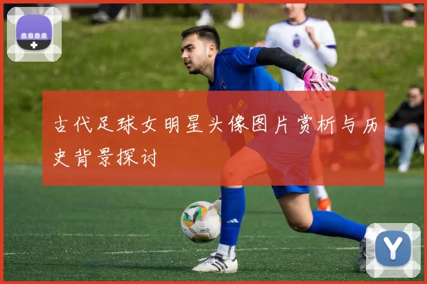 古代足球女明星头像图片赏析与历史背景探讨