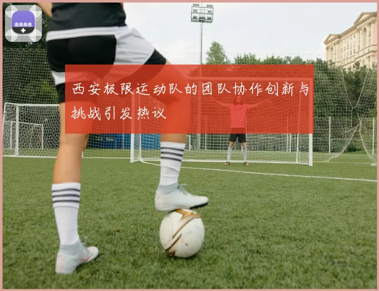 西安极限运动队的团队协作创新与挑战引发热议
