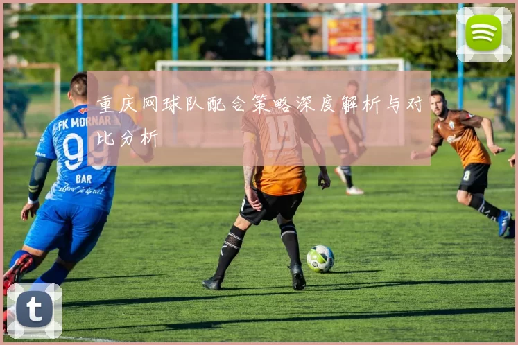 重庆网球队配合策略深度解析与对比分析