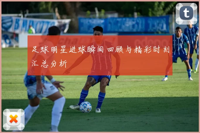 足球明星进球瞬间回顾与精彩时刻汇总分析