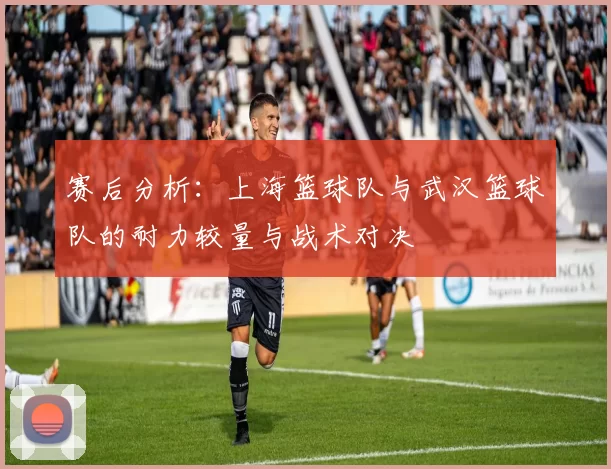 赛后分析：上海篮球队与武汉篮球队的耐力较量与战术对决