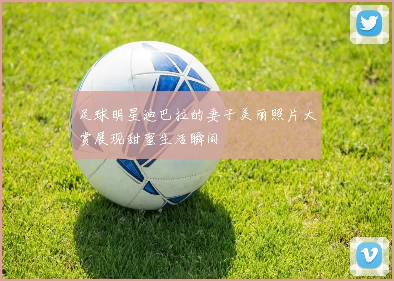 足球明星迪巴拉的妻子美丽照片大赏展现甜蜜生活瞬间