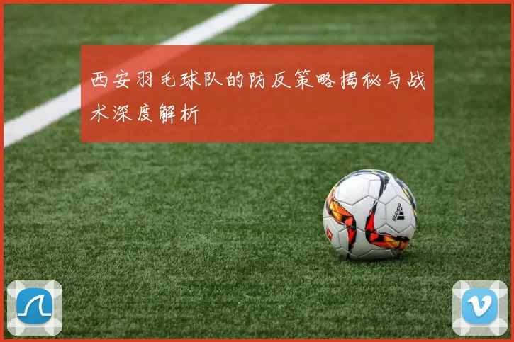 西安羽毛球队的防反策略揭秘与战术深度解析