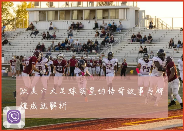 欧美六大足球明星的传奇故事与辉煌成就解析