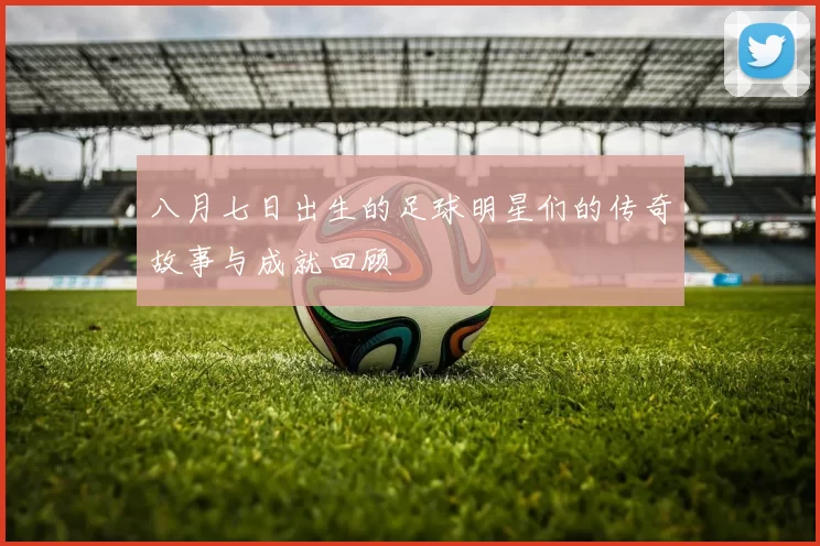 八月七日出生的足球明星们的传奇故事与成就回顾