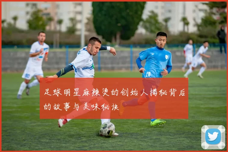 足球明星麻辣烫的创始人揭秘背后的故事与美味秘诀