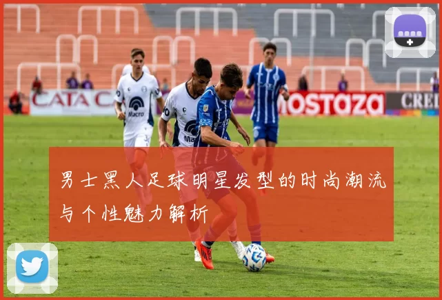 男士黑人足球明星发型的时尚潮流与个性魅力解析