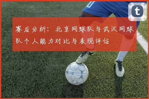 赛后分析：北京网球队与武汉网球队个人能力对比与表现评估