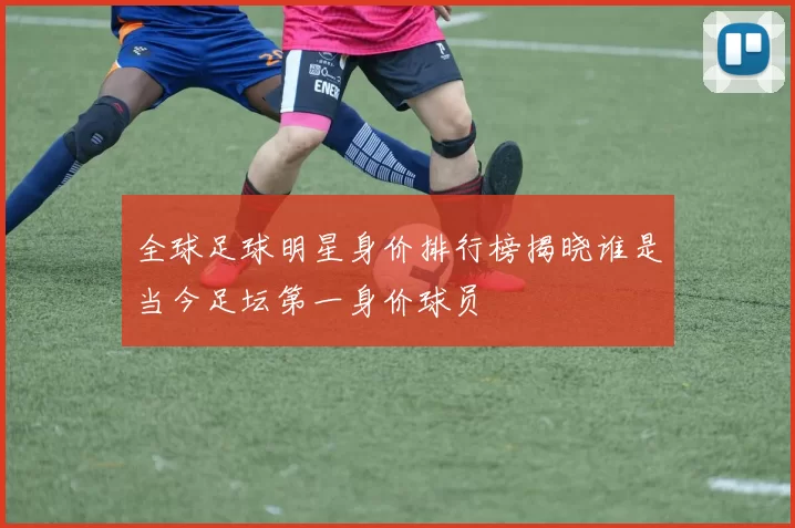 全球足球明星身价排行榜揭晓谁是当今足坛第一身价球员