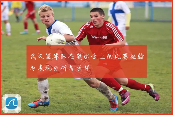 武汉篮球队在奥运会上的比赛经验与表现分析与点评