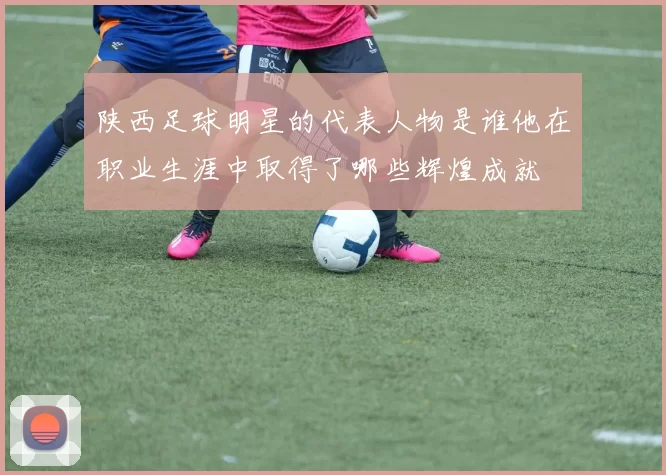 陕西足球明星的代表人物是谁他在职业生涯中取得了哪些辉煌成就
