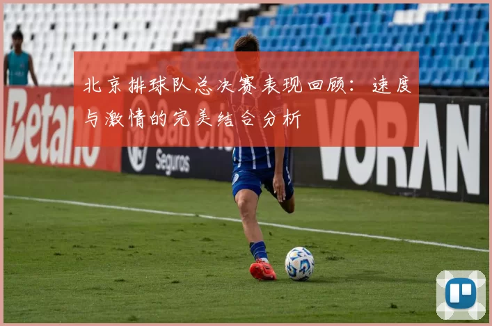 北京排球队总决赛表现回顾：速度与激情的完美结合分析