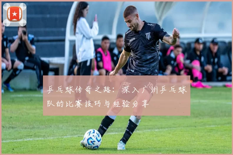 乒乓球传奇之路：深入广州乒乓球队的比赛技巧与经验分享