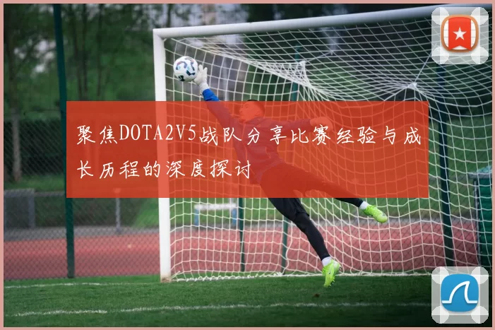 聚焦DOTA2V5战队分享比赛经验与成长历程的深度探讨